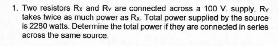 1. Two resistors Rx and Ry are connected across a 100 V. supply. Ry
takes twice as much power as Rx. Total power supplied by the source
is 2280 watts. Determine the total power if they are connected in series
across the same source.
