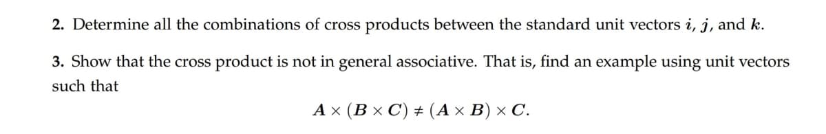2. Determine all the combinations of cross products between the standard unit vectors i, j, and k.
3. Show that the cross product is not in general associative. That is, find an example using unit vectors
such that
Ax (B× C) # (A × B) × C.