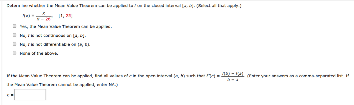 Determine whether the Mean Value Theorem can be applied to f on the closed interval [a, b]. (Select all that apply.)
f(x) = 25 [1, 25]
O Yes, the Mean Value Theorem can be applied.
O No, f is not continuous on [a, b].
O No, f is not differentiable on (a, b).
O None of the above.
If the Mean Value Theorem can be applied, find all values of c in the open interval (a, b) such that f'(c) = 10) = e). (Enter your answers as a comma-separated list. If
b - a
the Mean Value Theorem cannot be applied, enter NA.)
C =
