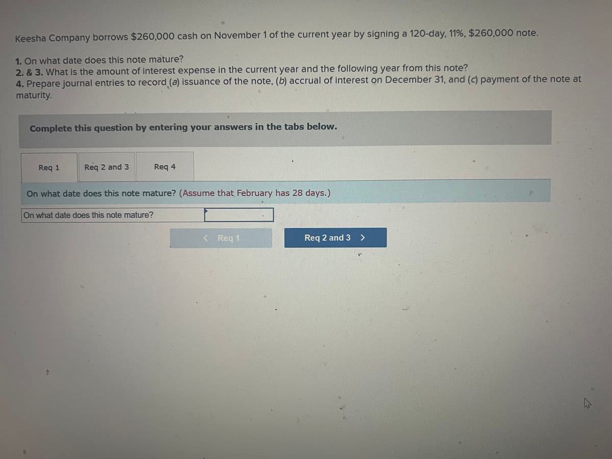 Keesha Company borrows $260,000 cash on November 1 of the current year by signing a 120-day, 11%, $260,000 note.
1. On what date does this note mature?
2. & 3. What is the amount of interest expense in the current year and the following year from this note?
4. Prepare journal entries to record (a) issuance of the note, (b) accrual of interest on December 31, and (c) payment of the note at
maturity.
Complete this question by entering your answers in the tabs below.
Req 1
Req 2 and 3
On what date does this note mature? (Assume that February has 28 days.)
On what date does this note mature?
G
Req 4
< Req 1
Req 2 and 3 >
D