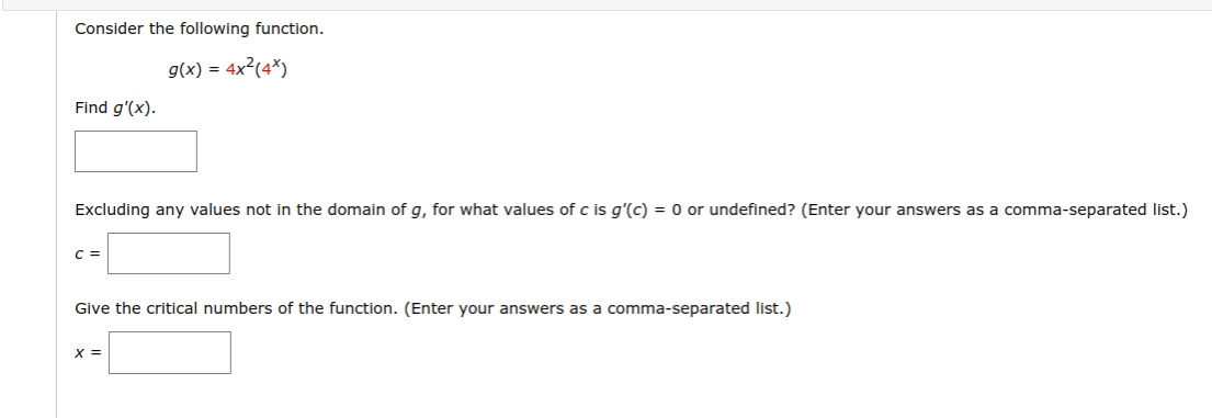 Consider the following function.
g(x) = 4x²(4*)
Find g'(x).
Excluding any values not in the domain of g, for what values of c is g'(c) = 0 or undefined? (Enter your answers as a comma-separated list.)
C =
Give the critical numbers of the function. (Enter your answers as a comma-separated list.)
X =
