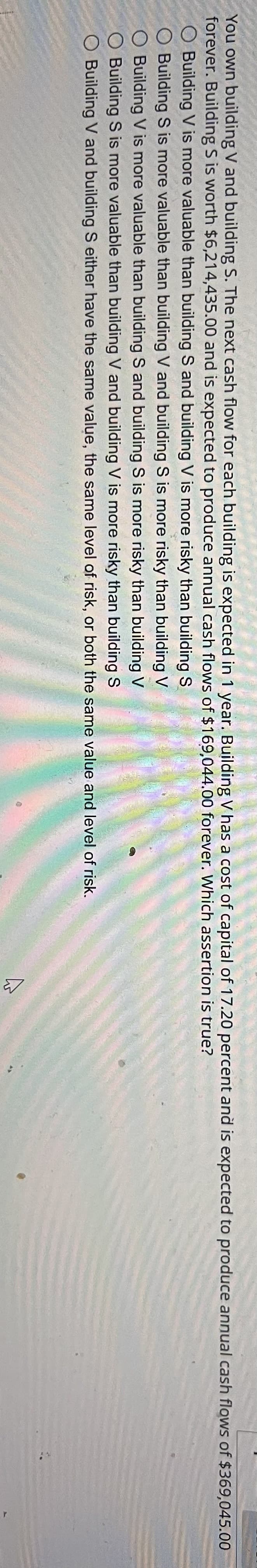 You own building V and building S. The next cash flow for each building is expected in 1 year. Building V has a cost of capital of 17.20 percent and is expected to produce annual cash flows of $369,045.00
forever. Building S is worth $6,214,435.00 and is expected to produce annual cash flows of $169,044.00 forever. Which assertion is true?
O Building V is more valuable than building S and building V is more risky than building S
Building S is more valuable than building V and building S is more risky than building V
O Building V is more valuable than building S and building S is more risky than building V
O Building S is more valuable than building V and building V is more risky than building S
Building V and building S either have the same value, the same level of risk, or both the same value and level of risk.
لا