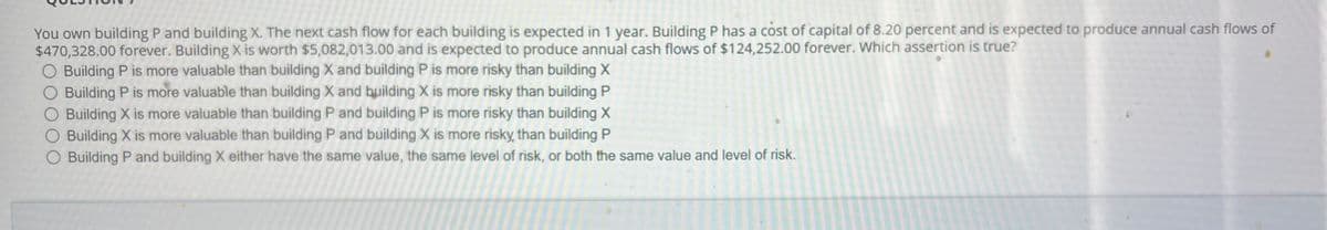 You own building P and building X. The next cash flow for each building is expected in 1 year. Building P has a cost of capital of 8.20 percent and is expected to produce annual cash flows of
$470,328.00 forever. Building X is worth $5,082,013.00 and is expected to produce annual cash flows of $124,252.00 forever. Which assertion is true?
O Building P is more valuable than building X and building P is more risky than building X
O Building P is more valuable than building X and building X is more risky than building P
O Building X is more valuable than building P and building P is more risky than building X
O Building X is more valuable than building P and building X is more risky than building P
O Building P and building X either have the same value, the same level of risk, or both the same value and level of risk.