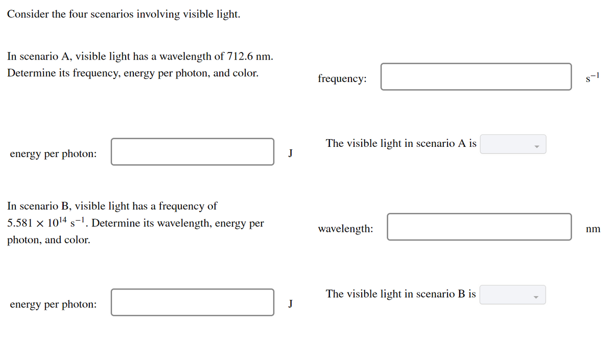 Consider the four scenarios involving visible light.
In scenario A, visible light has a wavelength of 712.6 nm.
Determine its frequency, energy per photon, and color.
frequency:
The visible light in scenario A is
energy per photon:
J
In scenario B, visible light has a frequency of
5.581 × 1014 s-1. Determine its wavelength, energy per
wavelength:
nm
photon, and color.
The visible light in scenario B is
energy per photon:
J
