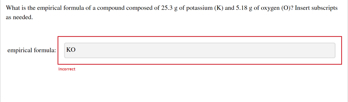 What is the empirical formula of a compound composed of 25.3 g of potassium (K) and 5.18 g of oxygen (O)? Insert subscripts
as needed.
empirical formula:
КО
Incorrect
