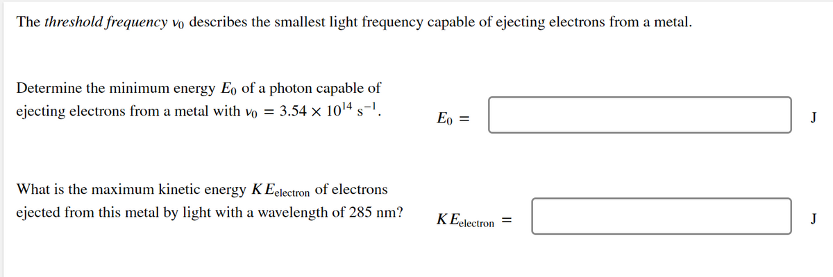 The threshold frequency vo describes the smallest light frequency capable of ejecting electrons from a metal.
Determine the minimum energy Eo of a photon capable of
ejecting electrons from a metal with vo =
3.54 x 1014 s-1.
E, =
J
What is the maximum kinetic energy KEelectron of electrons
ejected from this metal by light with a wavelength of 285 nm?
K Eelectron =
J
