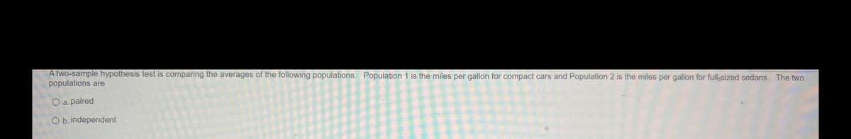 A two-sample hypothesis test is comparing the averages of the following populations. Population 1 is the miles per gallon for compact cars and Population 2 is the miles per gallon for full-sized sedans. The two
populations are
O a. paired
O b. independent