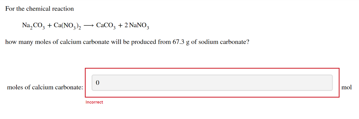 For the chemical reaction
Na, CO, + Ca(NO3)2
CaCO, + 2 NaNO,
how many moles of calcium carbonate will be produced from 67.3 g of sodium carbonate?
moles of calcium carbonate:
mol
Incorrect
