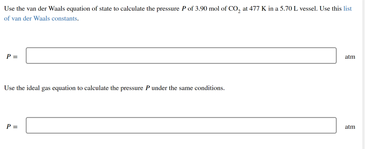 Use the van der Waals equation of state to calculate the pressure P of 3.90 mol of CO, at 477 K in a 5.70 L vessel. Use this list
of van der Waals constants.
P =
atm
Use the ideal gas equation to calculate the pressure P under the same conditions.
P =
atm
