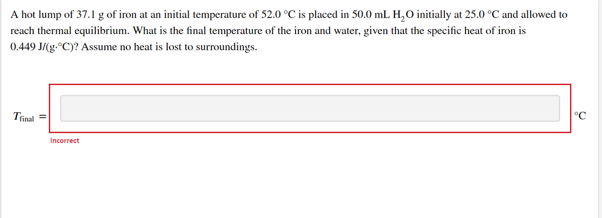 A hot lump of 37.1 g of iron at an initial temperature of 52.0 °C is placed in 50.0 mL H,O initially at 25.0 °C and allowed to
reach thermal equilibrium. What is the final temperature of the iron and water, given that the specific heat of iron is
0.449 J/(g.°C)? Assume no heat is lost to surroundings.
Trinal
°C
Incorrect
