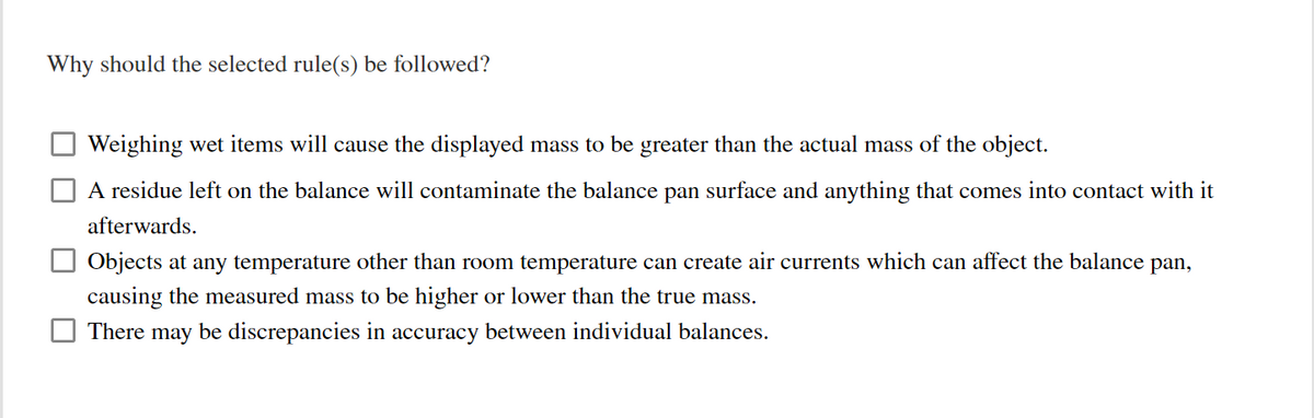 Why should the selected rule(s) be followed?
Weighing wet items will cause the displayed mass to be greater than the actual mass of the object.
A residue left on the balance will contaminate the balance pan surface and anything that comes into contact with it
afterwards.
Objects at any temperature other than room temperature can create air currents which can affect the balance pan,
causing the measured mass to be higher or lower than the true mass.
There may be discrepancies in accuracy between individual balances.
