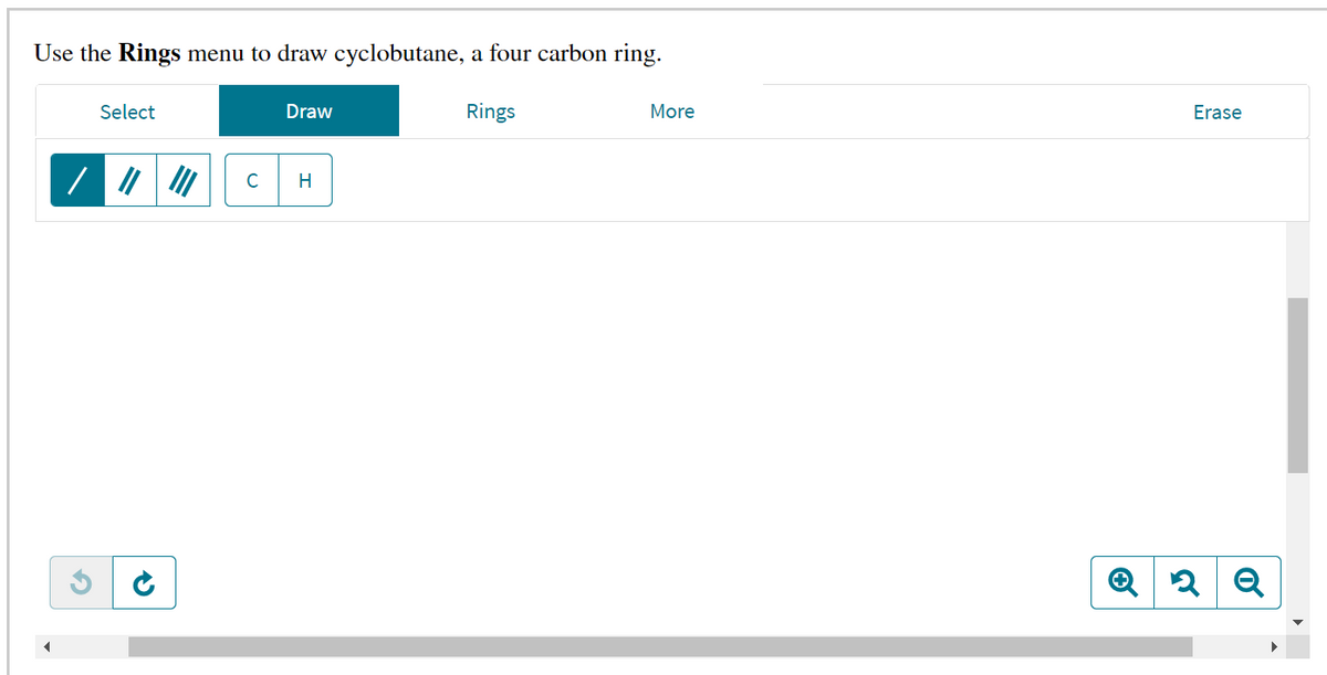 Use the Rings menu to draw cyclobutane, a four carbon ring.
Select
Draw
Rings
More
Erase
H
