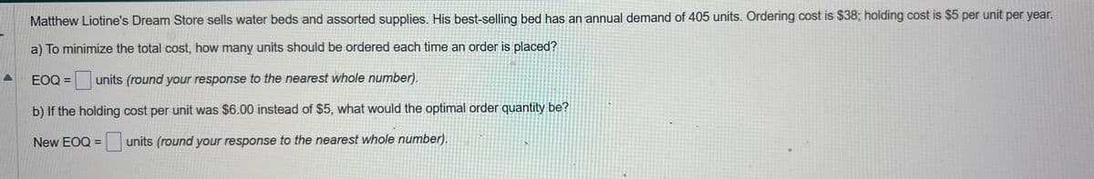 Matthew Liotine's Dream Store sells water beds and assorted supplies. His best-selling bed has an annual demand of 405 units. Ordering cost is $38; holding cost is $5 per unit per year.
a) To minimize the total cost, how many units should be ordered each time an order is placed?
EOQ = units (round your response to the nearest whole number).
b) If the holding cost per unit was $6.00 instead of $5, what would the optimal order quantity be?
New EOQ = units (round your response to the nearest whole number).
A