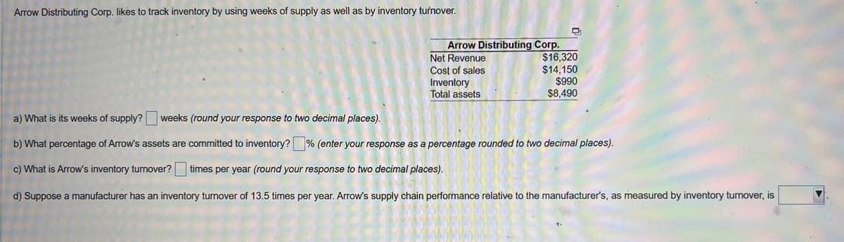 Arrow Distributing Corp. likes to track inventory by using weeks of supply as well as by inventory turnover.
Arrow Distributing Corp.
Net Revenue
Cost of sales
Inventory
Total assets
$16,320
$14,150
$990
$8,490
a) What is its weeks of supply? weeks (round your response to two decimal places).
b) What percentage of Arrow's assets are committed to inventory?% (enter your response as a percentage rounded to two decimal places).
c) What is Arrow's inventory turnover? times per year (round your response to two decimal places).
d) Suppose a manufacturer has an inventory turnover of 13.5 times per year. Arrow's supply chain performance relative to the manufacturer's, as measured by inventory turnover, is