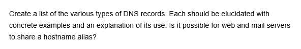 Create a list of the various types of DNS records. Each should be elucidated with
concrete examples and an explanation of its use. Is it possible for web and mail servers
to share a hostname alias?