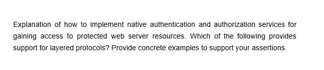 Explanation of how to implement native authentication and authorization services for
gaining access to protected web server resources. Which of the following provides
support for layered protocols? Provide concrete examples to support your assertions.