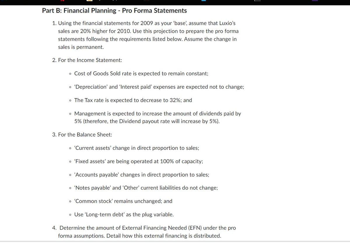 Part B: Financial Planning - Pro Forma Statements
1. Using the financial statements for 2009 as your 'base', assume that Luxio's
sales are 20% higher for 2010. Use this projection to prepare the pro forma
statements following the requirements listed below. Assume the change in
sales is permanent.
2. For the Income Statement:
• Cost of Goods Sold rate is expected to remain constant;
o 'Depreciation' and 'Interest paid' expenses are expected not to change;
o The Tax rate is expected to decrease to 32%; and
• Management is expected to increase the amount of dividends paid by
5% (therefore, the Dividend payout rate will increase by 5%).
3. For the Balance Sheet:
o 'Current assets' change in direct proportion to sales;
• 'Fixed assets' are being operated at 100% of capacity;
• 'Accounts payable' changes in direct proportion to sales;
o 'Notes payable' and 'Other' current liabilities do not change;
• 'Common stock' remains unchanged; and
• Use 'Long-term debt' as the plug variable.
4. Determine the amount of External Financing Needed (EFN) under the pro
forma assumptions. Detail how this external financing is distributed.
