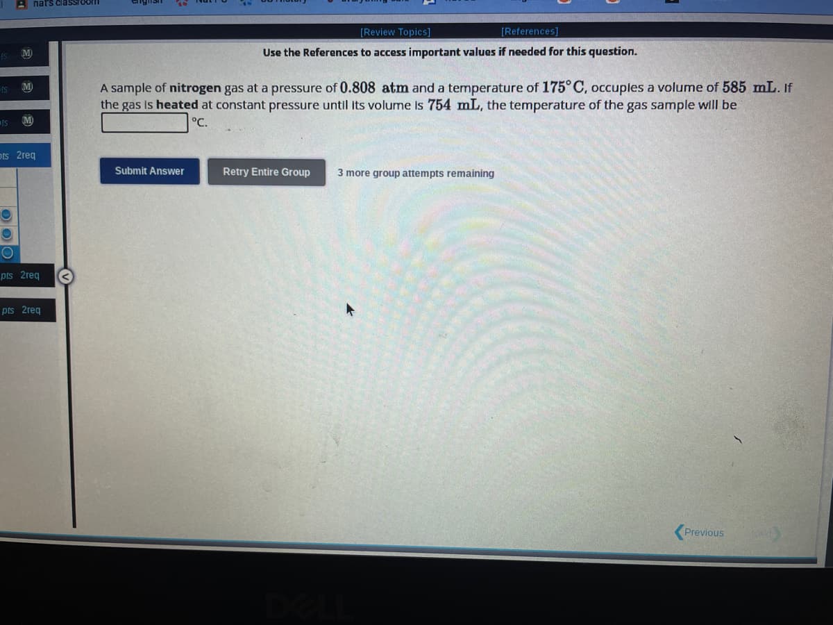 IS
ts
Is
M
M
M
nat's classroom
ots 2req
O
pts 2req
pts 2req
[Review Topics]
[References]
Use the References to access important values if needed for this question.
A sample of nitrogen gas at a pressure of 0.808 atm and a temperature of 175°C, occupies a volume of 585 mL. If
the gas is heated at constant pressure until its volume is 754 mL, the temperature of the gas sample will be
°C.
Submit Answer
Retry Entire Group 3 more group attempts remaining
Previous