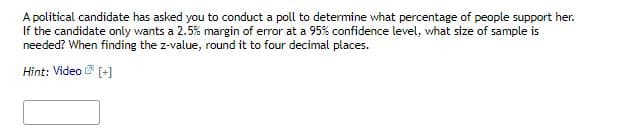 A political candidate has asked you to conduct a poll to determine what percentage of people support her.
If the candidate only wants a 2.5% margin of error at a 95% confidence level, what size of sample is
needed? When finding the z-value, round it to four decimal places.
Hint: Video [+]