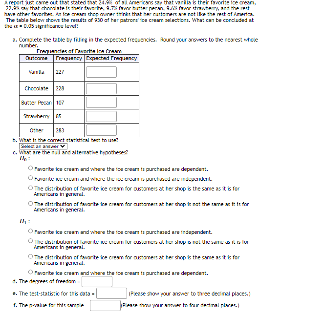 A report just came out that stated that 24.9% of all Americans say that vanilla is their favorite ice cream,
22.9% say that chocolate is their favorite, 9.7% favor butter pecan, 9.6% favor strawberry, and the rest
have other favorites. An ice cream shop owner thinks that her customers are not like the rest of America.
The table below shows the results of 930 of her patrons' ice cream selections. What can be concluded at
the ax = 0.05 significance level?
a. Complete the table by filling in the expected frequencies. Round your answers to the nearest whole
number.
Frequencies of Favorite Ice Cream
Outcome Frequency Expected Frequency
Vanilla 227
Chocolate 228
Butter Pecan 107
Strawberry 85
Other
283
b. What is the correct statistical test to use?
Select an answer V
c. What are the null and alternative hypotheses?
Ho:
Favorite ice cream and where the ice cream is purchased are dependent.
Favorite ice cream and where the ice cream is purchased are independent.
The distribution of favorite ice cream for customers at her shop is the same as it is for
Americans in general.
O The distribution of favorite ice cream for customers at her shop is not the same as it is for
Americans in general.
H₁:
O Favorite ice cream and where the ice cream is purchased are independent.
The distribution of favorite ice cream for customers at her shop is not the same as it is for
Americans in general.
The distribution of favorite ice cream for customers at her shop is the same as it is for
Americans in general.
Favorite ice cream and where the ice cream is purchased are dependent.
d. The degrees of freedom =
e. The test-statistic for this data =
f. The p-value for this sample=
(Please show your answer to three decimal places.)
(Please show your answer to four decimal places.)