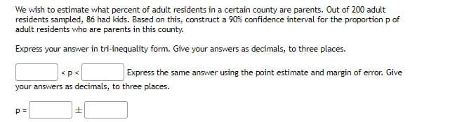 We wish to estimate what percent of adult residents in a certain county are parents. Out of 200 adult
residents sampled, 86 had kids. Based on this, construct a 90% confidence interval for the proportion p of
adult residents who are parents in this county.
Express your answer in tri-inequality form. Give your answers as decimals, to three places.
<p<
Express the same answer using the point estimate and margin of error. Give
your answers as decimals, to three places.
p=
±