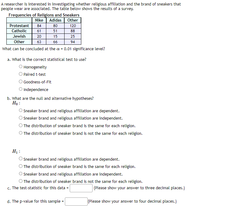 A researcher is interested in investigating whether religious affiliation and the brand of sneakers that
people wear are associated. The table below shows the results of a survey.
Frequencies of Religions and Sneakers
Nike Adidas
Other
80
120
51
88
Jewish
15
25
Other
66
94
What can be concluded at the a = 0.01 significance level?
Protestant 84
Catholic 61
20
63
a. What is the correct statistical test to use?
Homogeneity
O Paired t-test
Goodness-of-Fit
O Independence
b. What are the null and alternative hypotheses?
Ho:
O Sneaker brand and religious affiliation are dependent.
Sneaker brand and religious affiliation are independent.
The distribution of sneaker brand is the same for each religion.
O The distribution of sneaker brand is not the same for each religion.
H₁:
Sneaker brand and religious affiliation are dependent.
O The distribution of sneaker brand is the same for each religion.
O Sneaker brand and religious affiliation are independent.
O The distribution of sneaker brand is not the same for each religion.
c. The test-statistic for this data =
d. The p-value for this sample
(Please show your answer to three decimal places.)
(Please show your answer to four decimal places.)