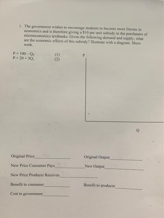 1. The government wishes to encourage students to become more literate in
economics and is therefore giving a S10 per unit subsidy to the purchasers of
microeconomics textbooks. Given the following demand and supply, what
are the economic effects of this subsidy? Illustrate with a diagram. Show
work.
P= 100 - Qa
P= 20 + 3Q.
(1)
(2)
Original Price
Original Output
New Price Consumer Pays
New Output
New Price Producer Receives
Benefit to consumer
Benefit to producer
Cost to government
