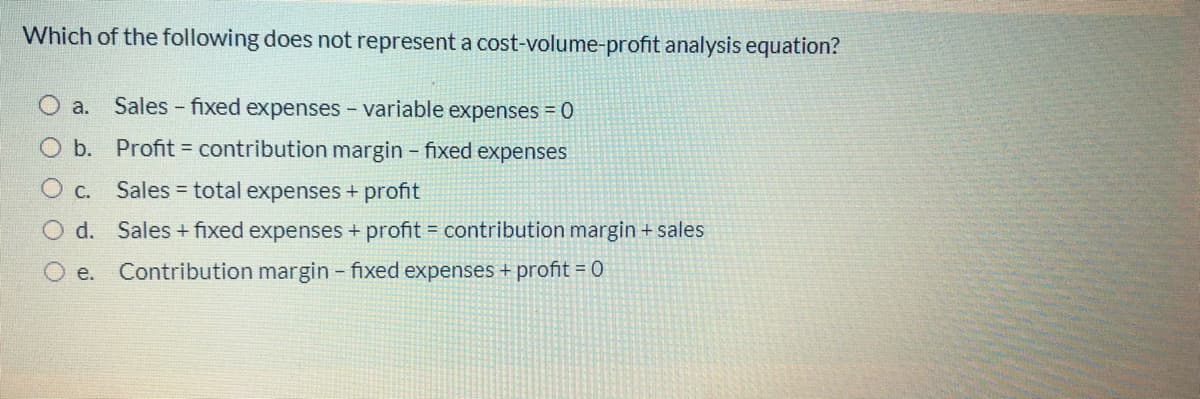 Which of the following does not represent a cost-volume-profit analysis equation?
a.
Sales - fixed expenses - variable expenses = 0
O b. Profit = contribution margin fixed expenses
O c. Sales = total expenses + profit
O d. Sales + fixed expenses + profit = contribution margin + sales
Ое.
Contribution margin - fixed expenses + profit = 0
O
