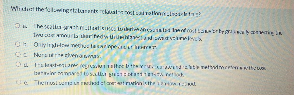 Which of the following statements related to cost estimation methods is true?
O a.
The scatter-graph method is used to derive an estimated line of cost behavior by graphically connecting the
two cost amounts identified with the highest and lowest volume levels.
O b. Only high-low method has a slope and an intercept.
O c. None of the given answers.
O d. The least-squares regression method is the most accurate and reliable method to determine the cost
behavior compared to scatter-graph plot and high-low methods.
е.
The most complex method of cost estimation is the high-low method.
