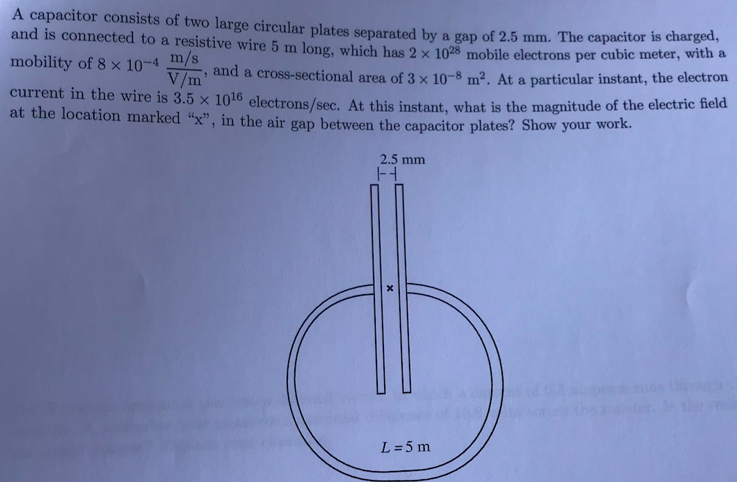 A capacitor consists of two large circular plates separated by a gap of 2.5 mm. The capacitor is char
and is connected to a resistive wire 5 m long, which has 2 x 1028 mobile electrons per cubic meter, wich a
m/s
and a cross-sectional area of 3 × 10-8 m². At a particular instant, the electron
V/m
mobility of 8 × 10-4
current in the wire is 3.5 x 1016 electrons/sec. At this instant, what is the magnitude of the electric neld
at the location marked "x", in the air gap between the capacitor plates? Show your work.
2.5 mm
throh
L =5 m
