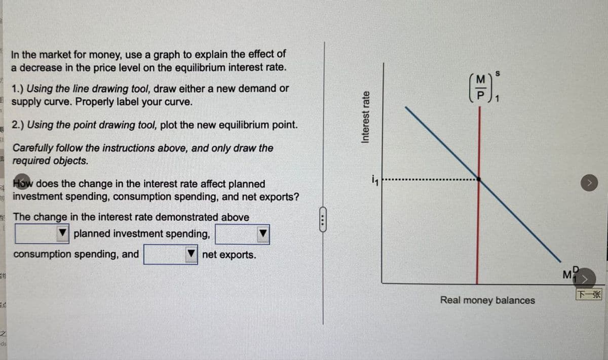 In the market for money, use a graph to explain the effect of
a decrease in the price level on the equilibrium interest rate.
1.) Using the line drawing tool, draw either a new demand or
supply curve. Properly label your curve.
2.) Using the point drawing tool, plot the new equilibrium point.
Carefully follow the instructions above, and only draw the
required objects.
How does the change in the interest rate affect planned
investment spending, consumption spending, and net exports?
The change in the interest rate demonstrated above
planned investment spending,
consumption spending, and
19
首忌
之
eds
net exports.
LIID
Interest rate
11
MP
Real money balances
M
下一张