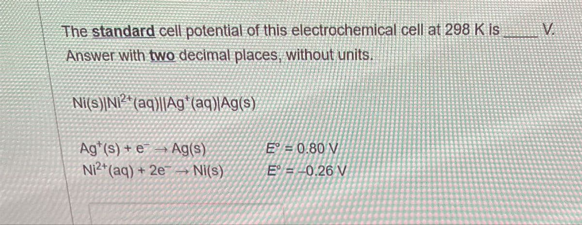 The standard cell potential of this electrochemical cell at 298 K is
Answer with two decimal places, without units.
Ni(s) N2+(aq)||Ag+(aq)|Ag(s)
Ag (s) + e
Ag(s)
E = 0.80 V
Ni2+(aq) + 2e
Ni(s)
E = -0.26 V
V.
