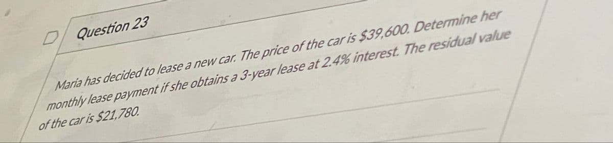 Question 23
Maria has decided to lease a new car. The price of the car is $39,600. Determine her
monthly lease payment if she obtains a 3-year lease at 2.4% interest. The residual value
of the car is $21,780