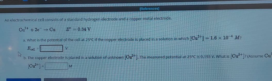 [References]
An electrochemical cell consists of a standard hydrogen electrode and a copper metal electrode.
Cu2+ + 2e Cu
E° = 0.34 V
a. What is the potential of the cell at 25°C if the copper electrode is placed in a solution in which [Cu2+] = 1.6 × 104 M?
Ecell
=
b. The copper electrode is placed in a solution of unknown [Cu2+]. The measured potential at 25°C is 0.193 V. What is [Cu2+]? (Assume Cu
[Cu2+] =
M