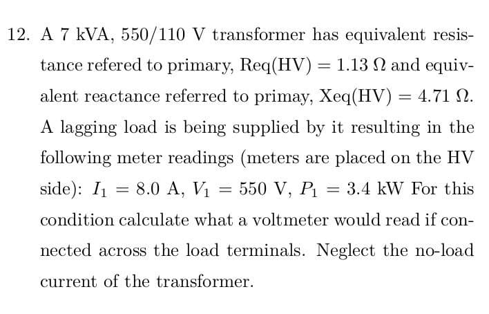 12. A 7 kVA, 550/110 V transformer has equivalent resis-
Ω.
tance refered to primary, Req(HV) = 1.13 2 and equiv-
alent reactance referred to primay, Xeq(HV) = 4.71 N.
A lagging load is being supplied by it resulting in the
following meter readings (meters are placed on the HV
side): I₁ == 8.0 A, V₁ = 550 V, P₁ = 3.4 kW For this
condition calculate what a voltmeter would read if con-
nected across the load terminals. Neglect the no-load
current of the transformer.