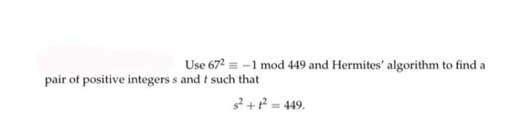 Use 672 = -1 mod 449 and Hermites' algorithm to find a
pair of positive integers s and t such that
s2 +P = 449.
%3D
