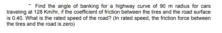 * Find the angle of banking for a highway curve of 90 m radius for cars
traveling at 128 Km/hr, if the coefficient of friction between the tires and the road surface
is 0.40. What is the rated speed of the road? (In rated speed, the friction force between
the tires and the road is zero)

