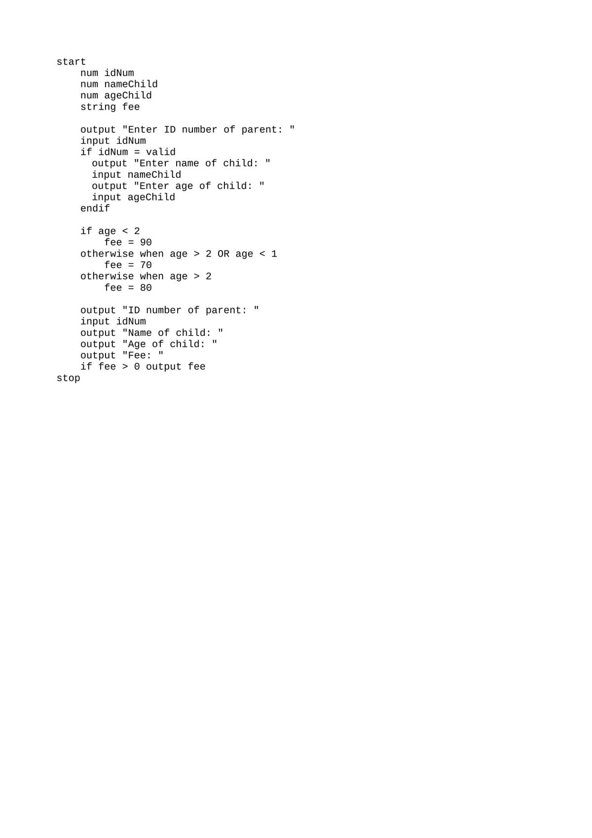 start
stop
num idNum
num nameChild
num ageChild
string fee
output "Enter ID number of parent:
input idNum
if idNum = valid
output "Enter name of child: "
input nameChild
output "Enter age of child: "
input ageChild
endif
if age < 2
fee = 90
otherwise when age > 2 OR age < 1
fee = 70
otherwise when age > 2
fee = 80
output "ID number of parent:
input idNum
output "Name of child: "
output "Age of child:
output "Fee:
II
if fee output fee
II