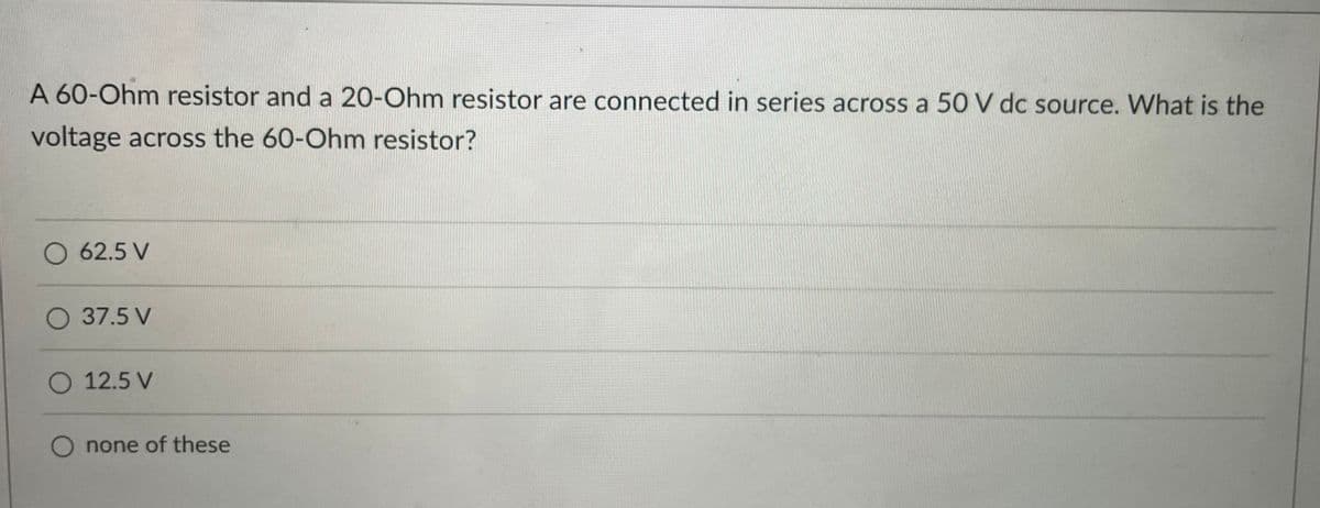 A 60-Ohm resistor and a 20-Ohm resistor are connected in series across a 50 V dc source. What is the
voltage across the 60-Ohm resistor?
O 62.5 V
O 37.5 V
O 12.5 V
none of these
