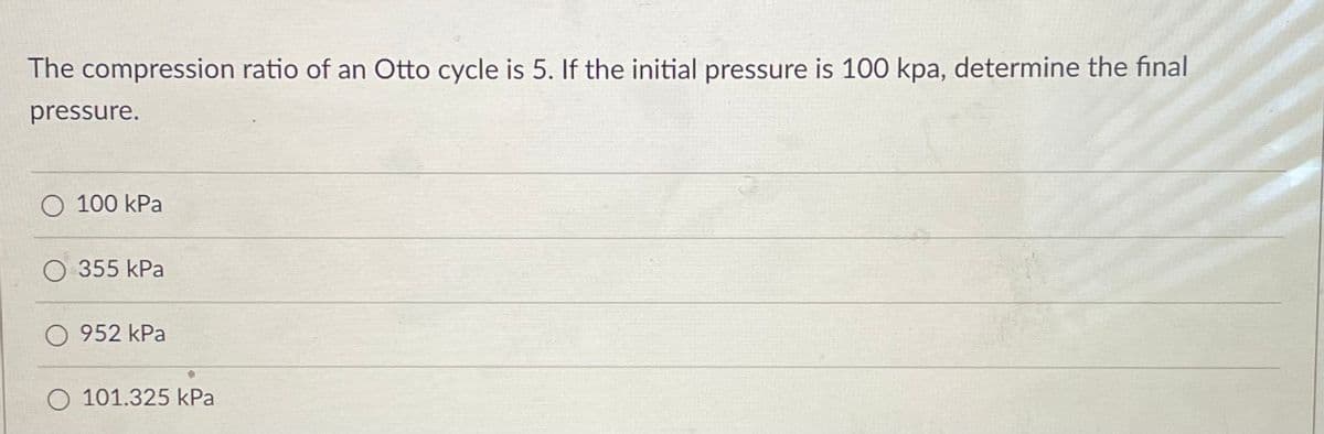 The compression ratio of an Otto cycle is 5. If the initial pressure is 100 kpa, determine the final
pressure.
O 100 kPa
O 355 kPa
O 952 kPa
O 101.325 kPa
