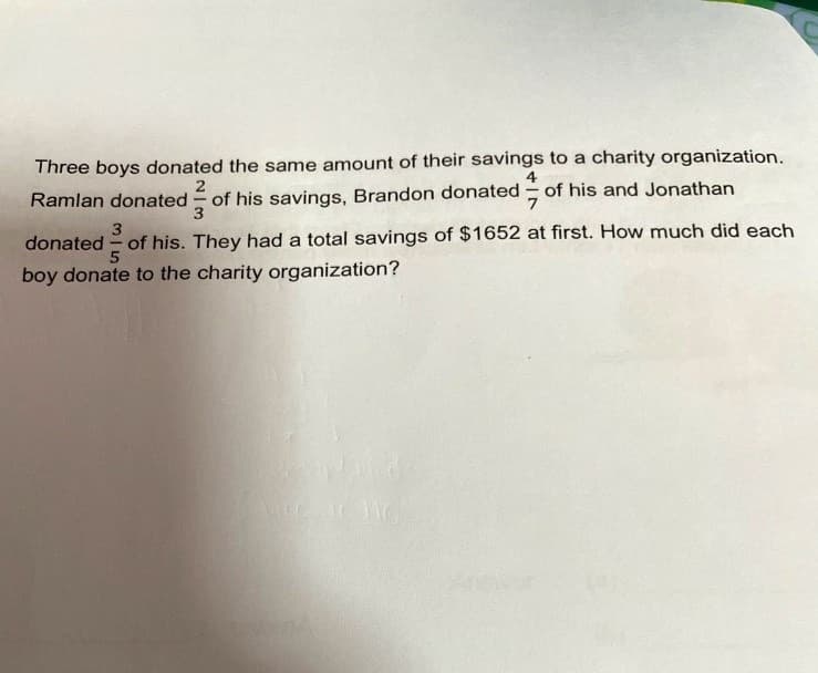 Three boys donated the same amount of their savings to a charity organization.
4
2
Ramlan donated of his savings, Brandon donated - of his and Jonathan
3
donated - of his. They had a total savings of $1652 at first. How much did each
boy donate to the charity organization?
