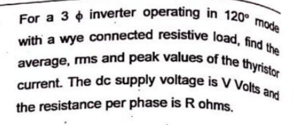 For a 3 inverter operating in 120° mode
with a wye connected resistive load, find the
average, rms and peak values of the thyristor
current. The dc supply voltage is V Volts and
the resistance per phase is R ohms.