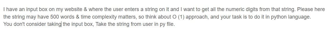 I have an input box on my website & where the user enters a string on it and I want to get all the numeric digits from that string. Please here
the string may have 500 words & time complexity matters, so think about O (1) approach, and your task is to do it in python language.
You don't consider taking the input box, Take the string from user in py file.
