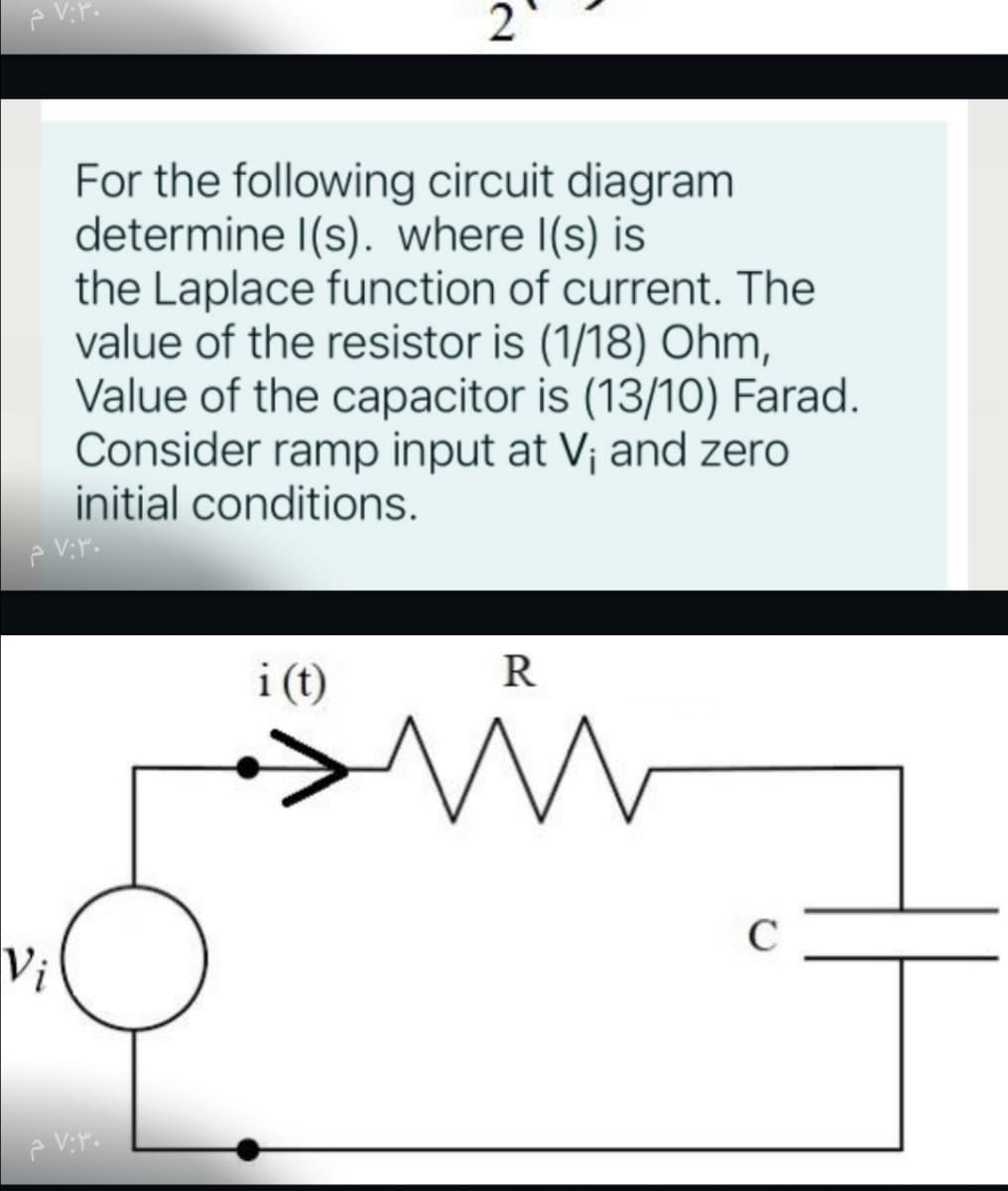 2
For the following circuit diagram
determine I(s). where I(s) is
the Laplace function of current. The
value of the resistor is (1/18) Ohm,
Value of the capacitor is (13/10) Farad.
Consider ramp input at V¡ and zero
initial conditions.
i (t)
C
Vi
R.
