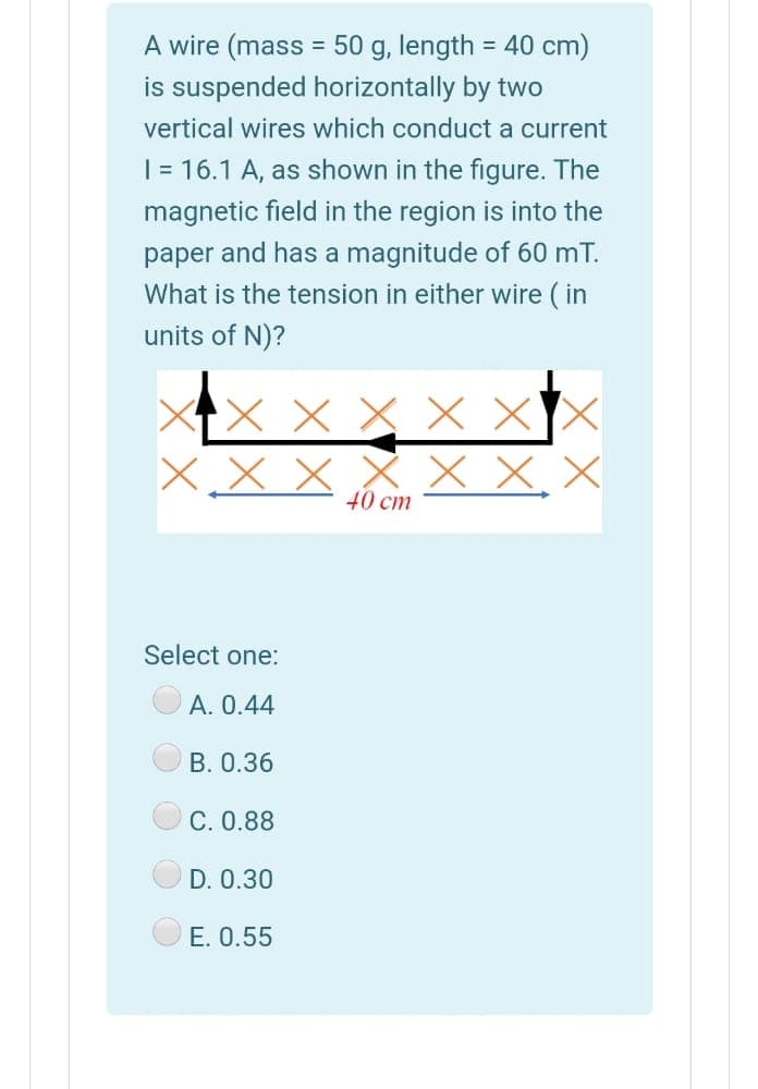 A wire (mass = 50 g, length = 40 cm)
is suspended horizontally by two
%3D
%3D
vertical wires which conduct a current
| = 16.1 A, as shown in the figure. The
magnetic field in the region is into the
paper and has a magnitude of 60 mT.
What is the tension in either wire ( in
units of N)?
XTX X X × XX
X x X
x X,X
40 cm
Select one:
A. 0.44
B. 0.36
C. 0.88
D. 0.30
E. 0.55
