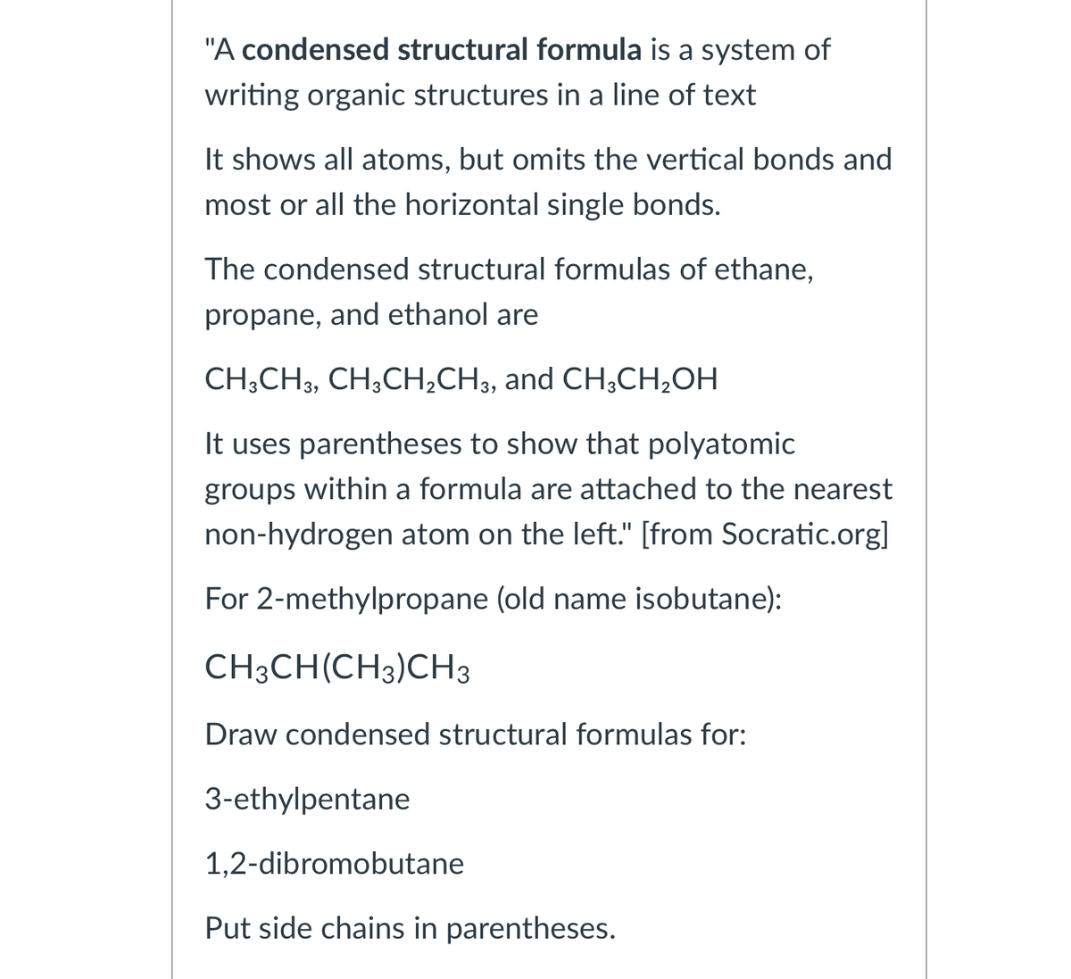 "A condensed structural formula is a system of
writing organic structures in a line of text
It shows all atoms, but omits the vertical bonds and
most or all the horizontal single bonds.
The condensed structural formulas of ethane,
propane, and ethanol are
CH;CH3, CH;CH;CH3, and CH3CH;OH
It uses parentheses to show that polyatomic
groups within a formula are attached to the nearest
non-hydrogen atom on the left." [from Socratic.org]
For 2-methylpropane (old name isobutane):
CH3CH(CH3)CH3
Draw condensed structural formulas for:
3-ethylpentane
1,2-dibromobutane
Put side chains in parentheses.
