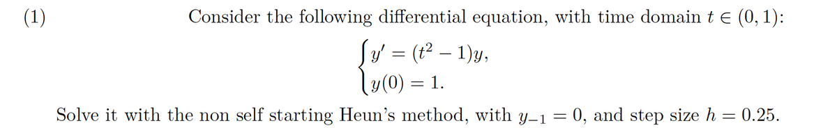 (1)
Consider the following differential equation, with time domain t e (0, 1):
Sy = (1² – 1)y,
ly(0) = 1.
Solve it with the non self starting Heun's method, with y-1 = 0, and step size h = 0.25.

