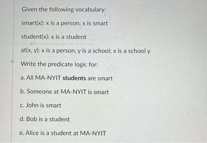 Given the following vocabulary:
smart(x): x is a person; x is smart
student(x): x is a student
at(x, y): x is a person, y is a school; x is a school y
Write the predicate logic for:
a. All MA-NYIT students are smart
b. Someone at MA-NYIT is smart
c. John is smart
d. Bob is a student
e. Alice is a student at MA-NYIT