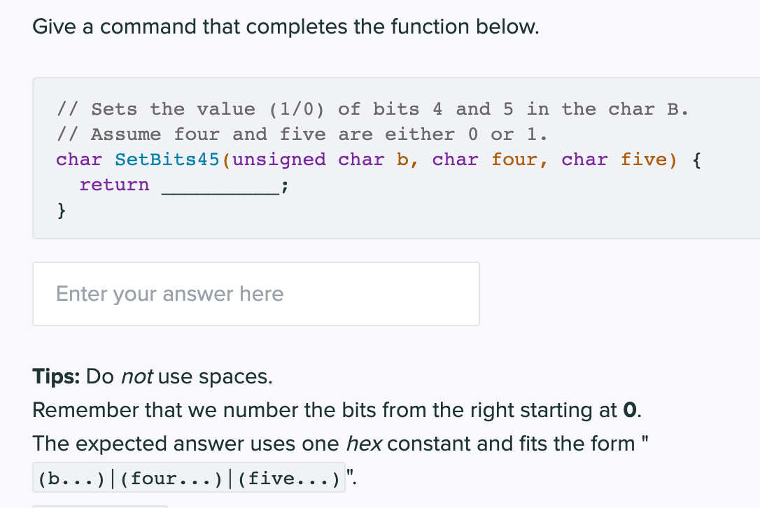 Give a command that completes the function below.
// Sets the value (1/0) of bits 4 and 5 in the char B.
// Assume four and five are either 0 or 1.
char SetBits45 (unsigned char b, char four, char five) {
;
}
return
Enter your answer here
Tips: Do not use spaces.
Remember that we number the bits from the right starting at 0.
The expected answer uses one hex constant and fits the form "
(b...)| (four...)|(five...) ".