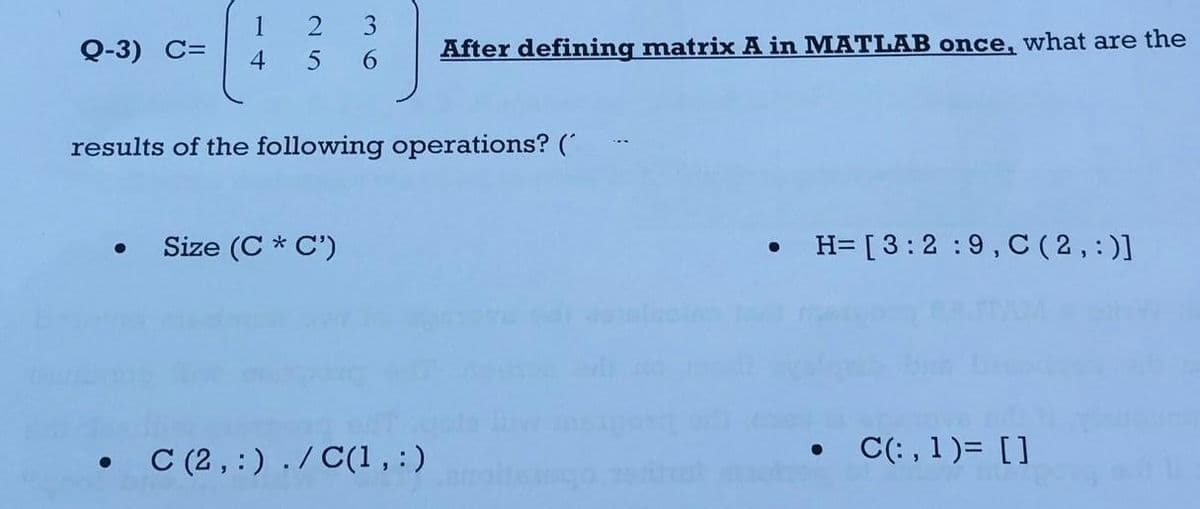 1 2
5
Q-3) C= 4
3
6
Size (C* C')
results of the following operations? (
After defining matrix A in MATLAB once, what are the
• C(2,:) ./C(1,:)
●
• H= [3:2:9, C (2,:)]
• C(:,1)= []